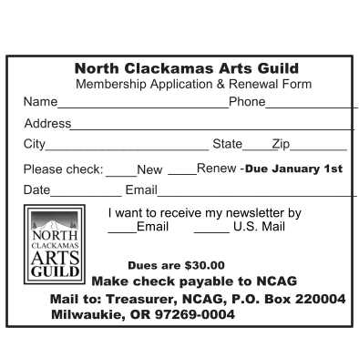North   Clackamas Arts Guild Membership Application & Renewal Form Dues are $30.00 Make check payable to NCAG Mail to: Treasurer, NCAG, P.O. Box 220004 Milwaukie, OR 97269-0004 Name________________________Phone_____________ Address ________________________________________ City_______________________ State_____   Zip________ Please check:   _____ New  ____Renew -  Due January 1st Date__________ Email____________________________ I want to receive my newsletter by  ____Email       _____ U.S. Mail
